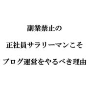 副業禁止の正社員サラリーマンこそブログ運営をやるべき理由